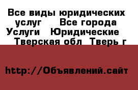 Все виды юридических услуг.  - Все города Услуги » Юридические   . Тверская обл.,Тверь г.